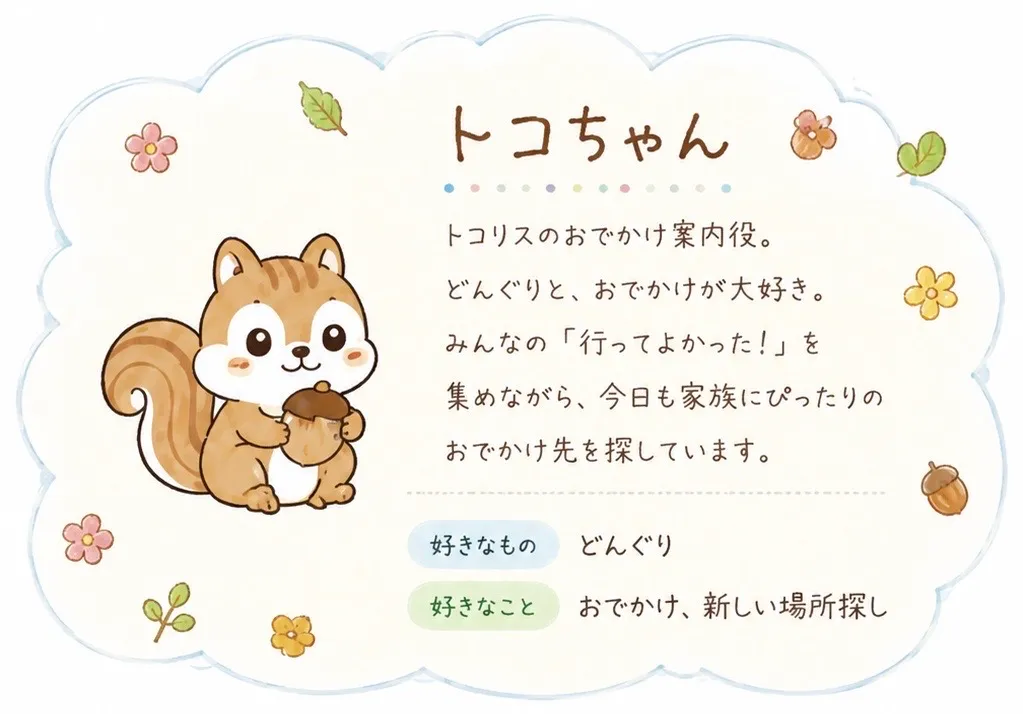 トコちゃん。トコリスのおでかけ案内役。どんぐりと、おでかけが大好き。みんなの「行ってよかった!」を集めながら、今日も家族にぴったりのおでかけ先を探しています。好きなものはどんぐり、好きなことはおでかけと新しい場所探し。